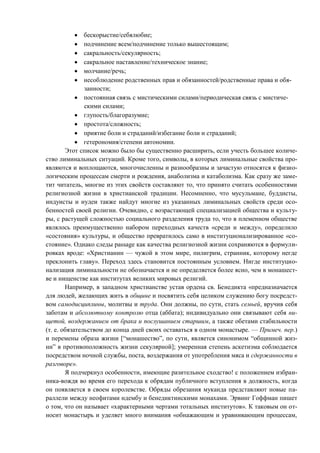 бескорыстие/себялюбие;
подчинение всем/подчинение только вышестоящим;
сакральность/секулярность;
сакральное наставление/техническое знание;
молчание/речь;
несоблюдение родственных прав и обязанностей/родственные права и обя-
занности;
постоянная связь с мистическими силами/периодическая связь с мистиче-
скими силами;
глупость/благоразумие;
простота/сложность;
приятие боли и страданий/избегание боли и страданий;
гетерономия/степени автономии.
Этот список можно было бы существенно расширить, если учесть большее количе-
ство лиминальных ситуаций. Кроме того, символы, в которых лиминальные свойства про-
являются и воплощаются, многочисленны и разнообразны и зачастую относятся к физио-
логическим процессам смерти и рождения, анаболизма и катаболизма. Как сразу же заме-
тит читатель, многие из этих свойств составляют то, что принято считать особенностями
религиозной жизни в христианской традиции. Несомненно, что мусульмане, буддисты,
индуисты и иудеи также найдут многие из указанных лиминальных свойств среди осо-
бенностей своей религии. Очевидно, с возрастающей специализацией общества и культу-
ры, с растущей сложностью социального разделения труда то, что в племенном обществе
являлось преимущественно набором переходных качеств «среди и между», определило
«состояния» культуры, и общество превратилось само в институционализированное «со-
стояние». Однако следы passage как качества религиозной жизни сохраняются в формули-
ровках вроде: «Христианин — чужой в этом мире, пилигрим, странник, которому негде
преклонить главу». Переход здесь становится постоянным условием. Нигде институцио-
нализация лиминальности не обозначается и не определяется более ясно, чем в монашест-
ве и нищенстве как институтах великих мировых религий.
Например, в западном христианстве устав ордена св. Бенедикта «предназначается
для людей, желающих жить в общине и посвятить себя целиком служению богу посредст-
вом самодисциплины, молитвы и труда. Они должны, по сути, стать семьей, вручив себя
заботам и абсолютному контролю отца (аббата); индивидуально они связывают себя ни-
щетой, воздержанием от брака и послушанием старшим, а также обетами стабильности
(т. е. обязательством до конца дней своих оставаться в одном монастыре. — Примеч. пер.)
и перемены образа жизни [“монашество”, по сути, является синонимом “общинной жиз-
ни” в противоположность жизни секулярной]; умеренная степень аскетизма соблюдается
посредством ночной службы, поста, воздержания от употребления мяса и сдержанности в
разговоре».
Я подчеркнул особенности, имеющие разительное сходство! с положением избран-
ника-вождя во время его перехода к обрядам публичного вступления в должность, когда
он появляется в своем королевстве. Обряды обрезания муканда представляют новые па-
раллели между неофитами ндембу и бенедиктинскими монахами. Эрвинг Гоффман пишет
о том, что он называет «характерными чертами тотальных институтов». К таковым он от-
носит монастырь и уделяет много внимания «обнажающим и уравнивающим процессам,
Copyright ОАО «ЦКБ «БИБКОМ» & ООО «Aгентство Kнига-Cервис»
 