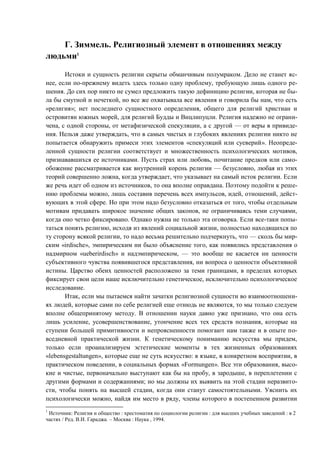 Г. Зиммель. Религиозный элемент в отношениях между
людьми1
Истоки и сущность религии скрыты обманчивым полумраком. Дело не станет яс-
нее, если по-прежнему видеть здесь только одну проблему, требующую лишь одного ре-
шения. До сих пор никто не сумел предложить такую дефиницию религии, которая не бы-
ла бы смутной и нечеткой, но все же охватывала все явления и говорила бы нам, что есть
«религия»; нет последнего сущностного определения, общего для религий христиан и
островитян южных морей, для религий Будды и Вицлипуцли. Религия надежно не ограни-
чена, с одной стороны, от метафизической спекуляции, а с другой — от веры в привиде-
ния. Нельзя даже утверждать, что в самых чистых и глубоких явлениях религии никто не
попытается обнаружить примеси этих элементов «спекуляций или суеверий». Неопреде-
ленной сущности религии соответствует и множественность психологических мотивов,
признававшихся ее источниками. Пусть страх или любовь, почитание предков или само-
обожение рассматривается как внутренний корень религии — безусловно, любая из этих
теорий совершенно ложна, когда утверждает, что указывает на самый исток религии. Если
же речь идет об одном из источников, то она вполне оправдана. Поэтому подойти к реше-
нию проблемы можно, лишь составив перечень всех импульсов, идей, отношений, дейст-
вующих в этой сфере. Но при этом надо безусловно отказаться от того, чтобы отдельным
мотивам придавать широкое значение общих законов, не ограничиваясь теми случаями,
когда оно четко фиксировано. Однако нужна не только эта оговорка. Если все-таки попы-
таться понять религию, исходя из явлений социальной жизни, полностью находящихся по
ту сторону всякой религии, то надо весьма решительно подчеркнуть, что — сколь бы мир-
ским «irdische», эмпирическим ни было объяснение того, как появились представления о
надмирном «ueberirdisch» и надэмпирическом, — это вообще не касается ни ценности
субъективного чувства появившегося представления, ни вопроса о ценности объективной
истины. Царство обеих ценностей расположено за теми границами, в пределах которых
фиксирует свои цели наше исключительно генетическое, исключительно психологическое
исследование.
Итак, если мы пытаемся найти зачатки религиозной сущности во взаимоотношени-
ях людей, которые сами по себе религией еще отнюдь не являются, то мы только следуем
вполне общепринятому методу. В отношении науки давно уже признано, что она есть
лишь усиление, усовершенствование, утончение всех тех средств познания, которые на
ступени большей примитивности и непроясненности помогают нам также и в опыте по-
вседневной практической жизни. К генетическому пониманию искусства мы придем,
только если проанализируем эстетические моменты в тех жизненных образованиях
«lebensgestaltungen», которые еще не суть искусство: в языке, в конкретном восприятии, в
практическом поведении, в социальных формах «Formungen». Все эти образования, высо-
кие и чистые, первоначально выступают как бы на пробу, в зародыше, в переплетении с
другими формами и содержаниями; но мы должны их выявить на этой стадии неразвито-
сти, чтобы понять на высшей стадии, когда они станут самостоятельными. Уяснить их
психологически можно, найдя им место в ряду, члены которого в постепенном развитии
1
Источник: Религия и общество : хрестоматия по социологии религии : для высших учебных заведений : в 2
частях / Ред. В.И. Гараджа. – Москва : Наука , 1994.
Copyright ОАО «ЦКБ «БИБКОМ» & ООО «Aгентство Kнига-Cервис»
 