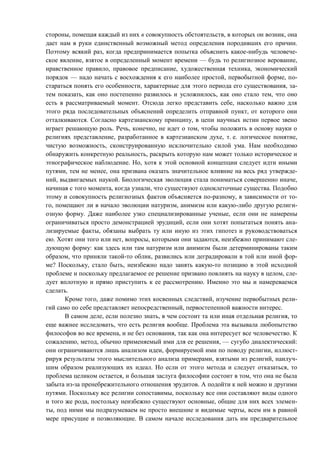 стороны, помещая каждый из них в совокупность обстоятельств, в которых он возник, она
дает нам в руки единственный возможный метод определения породивших его причин.
Поэтому всякий раз, когда предпринимается попытка объяснить какое-нибудь человече-
ское явление, взятое в определенный момент времени — будь то религиозное верование,
нравственное правило, правовое предписание, художественная техника, экономический
порядок — надо начать с восхождения к его наиболее простой, первобытной форме, по-
стараться понять его особенности, характерные для этого периода его существования, за-
тем показать, как оно постепенно развилось и усложнилось, как оно стало тем, что оно
есть в рассматриваемый момент. Отсюда легко представить себе, насколько важно для
этого ряда последовательных объяснений определить отправной пункт, от которого они
отталкиваются. Согласно картезианскому принципу, в цепи научных истин первое звено
играет решающую роль. Речь, конечно, не идет о том, чтобы положить в основу науки о
религиях представление, разработанное в картезианском духе, т. е. логическое понятие,
чистую возможность, сконструированную исключительно силой ума. Нам необходимо
обнаружить конкретную реальность, раскрыть которую нам может только историческое и
этнографическое наблюдение. Но, хотя к этой основной концепции следует идти иными
путями, тем не менее, она призвана оказать значительное влияние на весь ряд утвержде-
ний, выдвигаемых наукой. Биологическая эволюция стала пониматься совершенно иначе,
начиная с того момента, когда узнали, что существуют одноклеточные существа. Подобно
этому и совокупность религиозных фактов объясняется по-разному, в зависимости от то-
го, помещают ли в начало эволюции натуризм, анимизм или какую-либо другую религи-
озную форму. Даже наиболее узко специализированные ученые, если они не намерены
ограничиваться просто демонстрацией эрудиций, если они хотят попытаться понять ана-
лизируемые факты, обязаны выбрать ту или иную из этих гипотез и руководствоваться
ею. Хотят они того или нет, вопросы, которыми они задаются, неизбежно принимают сле-
дующую форму: как здесь или там натуризм или анимизм были детерминированы таким
образом, что приняли такой-то облик, развились или деградировали в той или иной фор-
ме? Поскольку, стало быть, неизбежно надо занять какую-то позицию в этой исходной
проблеме и поскольку предлагаемое ее решение призвано повлиять на науку в целом, сле-
дует вплотную и прямо приступить к ее рассмотрению. Именно это мы и намереваемся
сделать.
Кроме того, даже помимо этих косвенных следствий, изучение первобытных рели-
гий само по себе представляет непосредственный, первостепенной важности интерес.
В самом деле, если полезно знать, в чем состоит та или иная отдельная религия, то
еще важнее исследовать, что есть религия вообще. Проблема эта вызывала любопытство
философов во все времена, и не без основания, так как она интересует все человечество. К
сожалению, метод, обычно применяемый ими для ее решения, — сугубо диалектический:
они ограничиваются лишь анализом идеи, формируемой ими по поводу религии, иллюст-
рируя результаты этого мыслительного анализа примерами, взятыми из религий, наилуч-
шим образом реализующих их идеал. Но если от этого метода и следует отказаться, то
проблема целиком остается, и большая заслуга философии состоит в том, что она не была
забыта из-за пренебрежительного отношения эрудитов. А подойти к ней можно и другими
путями. Поскольку все религии сопоставимы, поскольку все они составляют виды одного
и того же рода, постольку неизбежно существуют основные, общие для них всех элемен-
ты, под ними мы подразумеваем не просто внешние и видимые черты, всем им в равной
мере присущие и позволяющие. В самом начале исследования дать им предварительное
Copyright ОАО «ЦКБ «БИБКОМ» & ООО «Aгентство Kнига-Cервис»
 