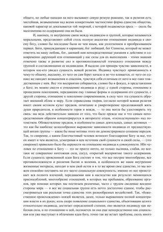 общего, но любые нападки на него вызывают самую резкую реакцию, так и религия есть
чистейшая, возвышенная над всеми конкретными частностями форма единства общества,
каковой характер ее доказывается той энергией, с которой подавляется ересь — сколь бы
малозначима по содержанию она ни была.
И, наконец, те внутренние связи между индивидом и группой, которые называются
моральными, представляют собой столь полную аналогию отношениям индивида к сво-
ему богу, словно бы последние были не чем иным, как уплотнением и преобразованием
первых. Боги, принуждающие и карающие, бог любящий, бог Спинозы, который не может
ответить на нашу любовь, бог, дающий нам непосредственные указания к действию и од-
новременно дарующий или отнимающий у нас силы для их выполнения – этими знаками
отмечено также и развитие сил и противоположностей этического отношения между
группой и составляющими ее индивидами. Я выделю для примера чувство зависимости, в
котором кое-кто увидел сущность всякой религии. Индивид чувствует привязанность к
чему-то общему, высшему, из чего он сам берет начало и во что вливается, от чего он од-
нако же ожидает возвышения и спасения, чувствуя себя отличным от него и все-таки тож-
дественным с ним. Все эти восприятия собираются, словно бы в фокусе, в представлении
о Боге; их можно свести к отношению индивида к роду: с одной стороны, отношение к
прошедшим поколениям, передавшим ему главные формы и содержания его сущности, с
другой стороны, отношение к поколению современников, в силу чего эта сущность обре-
тает внешний облик и меру. Если справедлива теория, согласно которой всякая религия
имеет своим истоком культ предков, почитание и умиротворение продолжающей жить
души прародителя, в особенности героя и вождя, — то она могла бы удостоверить эту
связь: мы ведь действительно зависим от того, что было прежде нас и что самым непо-
средственным образом концентрируется в авторитете отцов, «господствующем» над по-
томством. Обожествление предков, в особенности самых деятельных, самых активных —
это как бы наиболее целесообразное выражение зависимости индивида от предшествую-
щей жизни группы — какие бы иные мотивы этого ни демонстрировало сознание народов.
Так, то смирение, с каким благочестивый человек возносит благодарение Богу за все, что
он имеет и чем является, усматривая в нем источник свой сущности и своей силы, — (это
смирение) правильно было бы перенести на отношение индивида к совокупности. Ибо че-
ловек по отношению к Богу — это не просто ничто, но только пылинка, слабая, но все-
таки не совершенно ничтожная сила, сосуд, открытый восприятию такого содержания.
Если сущность проясненной идеи Бога состоит в том, что все пестрое многообразие, все
противоположности и различия бытия и воления, в особенности же наши внутренние
жизненные интересы, находят в нем свой исток и в то же время свое единство, то мы мо-
жем спокойно поставить на его место социальную совокупность; именно из нее происте-
кает вся полнота влечений, передаваемая нам в наследство как результат меняющихся
приспособлений, многообразие отношений, в которых мы пребываем, образование орга-
нов, при помощи которых мы постигаем различные, часто с трудом сводимые воедино
стороны мира — и все же социальная группа есть нечто достаточно единое, чтобы рас-
сматриваться как реальная точка единства этих разнообразных воздействий. Так, «боже-
ственное происхождение» князей является, далее, только выражением полной концентра-
ции власти в их руках; коль скоро появление социального единства, объективация целого
относительно индивида, достигает определенной степени, оно является индивиду как не-
бесная сила, и по отношению к ней, осознается ли она еще непосредственно как социаль-
ная или уже выступает в облачении идеи бога, точно так же встает проблема, сколь много
Copyright ОАО «ЦКБ «БИБКОМ» & ООО «Aгентство Kнига-Cервис»
 