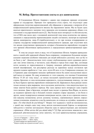 М. Вебер. Протестантские секты и дух капитализма
В Соединенных Штатах Америки с давних пор утвержден принцип «отделения
церкви от государства». Принцип этот проводится столь строго, что отсутствует даже
официальная статистика вероисповеданий, ибо обращение к гражданам с вопросом об их
конфессиональной принадлежности явилось бы нарушением закона. Мы не будем здесь
касаться практического значения этого принципа для положения церковных общин и их
отношения к государственной власти [2] . Нас больше всего интересует то обстоятельство,
что в США еще около двух с половиной десятилетий тому назад количество «не принад-
лежавших к определенному вероисповеданию людей» составляло, несмотря на огромный
приток иммигрантов, лишь 6% (приблизительно), и это при полном игнорировании со
стороны государства конфессиональной принадлежности граждан, при отсутствии всех
тех весьма существенных преимуществ, которые в большинстве европейских государств
того времени обеспечивала принадлежность к определенным привилегированным церк-
вам [3].
К тому же следует иметь в виду, что в Соединенных Штатах Америки принадлеж-
ность к какой-либо церковной общине была сопряжена с несравненно большими матери-
альными затратами (особенно тяжелыми для людей небольшого достатка), чем где бы то
ни было у нас1
. Доказательством этого служат опубликованные книги домашних расхо-
дов: мне лично известна, в частности, одна община в городе близ озера Эри, состоящая
почти целиком из переселившихся в Америку немецких рабочих-деревообделочников
низкой квалификации, чьи регулярные расходы на церковные нужды составляли при
среднем годовом заработке в 1 тыс. долл. почти 80 долл. в год. Совершенно очевидно, что
в Германии даже неизмеримо меньшие требования имели бы своим последствием массо-
вый выход из церкви. Но даже независимо от этого каждому, кто посещал Соединенные
Штаты 15–20 лет тому назад2
, до начала последней стремительной европеизации этой
страны, бросалась в глаза интенсивная церковность, господствовавшая повсюду, где еще
не было бурного притока европейских иммигрантов [4]. Церковность была раньше значи-
тельно сильнее и ярче выражена, чем в последние десятилетия, о чем свидетельствуют пу-
тевые заметки более раннего периода. Нас здесь прежде всего интересует одна сторона
этого явления. Даже в Бруклине, который ныне входит в границы Нью-Йорка, но вплоть
до недавнего времени еще в большей степени сохранял старые традиции, а тем более в
других, менее подвергшихся влиянию иммиграции местах, едва ли не в прошлом поколе-
нии каждому незнакомому дотоле деловому человеку, стремившемуся завязать опреде-
ленные отношения, незаметно и как бы мимоходом, но отнюдь не случайно, задавался во-
прос: «То what church do you belong?»3
Вопрос этот задавался с такой же неизменностью,
с какой еще четверть века тому назад жителя континентальной Европы за воскресным
табльдотом в типично шотландском обществе одна из присутствующих дам неизменно
спрашивала: «What service did you attend today?»4
[5] При достаточном знакомстве с аме-
риканской действительностью легко заметить, что если правительственные учреждения,
1
То есть в Германии. — Прим. перев.
2
Написано в 1920 г. — Прим. перев.
3
К какой церкви вы принадлежите? (англ.).
4
Какую службу вы слушали сегодня? (англ.).
Copyright ОАО «ЦКБ «БИБКОМ» & ООО «Aгентство Kнига-Cервис»
 