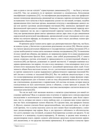 щих в одном и том же «circuit»1
странствующих священников [51], — так было у методи-
стов [52]. Там, где должность (в ее прежнем значении) и, следовательно, богословская
квалификация сохранялись [53], эта квалификация рассматривалась лишь как профессио-
нально-техническая предпосылка, решающей же оставалась харизма состояния благодати:
на выявление этого качества и были направлены усилия тех инстанций, которые, подобно
кромвелевским triers (местные органы, выдающие аттестаты о квалификации данного ли-
ца) или ejectors (духовная дисциплинарная инстанция [54]), занимались проверкой про-
фессиональной пригодности священника. Очевидно, что харизматический характер авто-
ритета охранялся так же, как и харизматический характер членства в общине. Подобно
тому как кромвелевская армия святых принимала святые дары лишь из рук священников
определенной религиозной квалификации, кромвелевский солдат отказывался идти в сра-
жение под началом офицера, не входящего вместе с ним в число достойных членов при-
чащающейся общины [55].
В принципе среди членов секты царил дух раннехристианского братства, так было,
во всяком случае, у баптистов и в различных родственных им сектах [56]. Многие сектан-
ты считали предосудительным обращаться в государственные судебные инстанции [57]; в
случае необходимости члены секты оказывали помощь пострадавшему [58]. Установление
деловых связей вне общины, как правило, не запрещалось (разве что в самых радикальных
сектах). Предпочтение братьев было, однако, само собой разумеющимся [59]. С самого
начала сложилась система аттестаций (о принадлежности к соответствующей общине и
поведении [60] для братьев, уезжающих из данной местности). У квакеров взаимная под-
держка применялась так широко, что они в силу связанных с этим непомерных тягот в ко-
нечном итоге вынуждены были отказаться от дальнейшей пропаганды своих идей. Спло-
ченность общин была настолько сильна, что ее с достаточным основанием считают одной
из причин замкнутости и резко выраженного урбанистического характера поселений Но-
вой Англии в отличие от поселений Юга [61]. Все эти свойства свидетельствуют о том,
что иллюстрированные различными примерами в начале данного очерка функции совре-
менных американских сект и близких к ним по типу объединений являются не чем иным,
как ответвлениями, рудиментами и пережитками той системы взглядов, которая некогда
господствовала во всех аскетических сектах и общинах, а ныне приходит в упадок. По
имеющимся свидетельствам, неимоверное «кастовое высокомерие» сектантов является их
исконным качеством [62].
Что же во всей этой эволюции являлось и является существенным для нашей по-
становки проблемы? Ведь и в средние века отлучение от церкви вело к весьма серьезным
последствиям в политическом и социальном отношении, формально даже более серьез-
ным, чем те, которые оно имело в эпоху свободы сект, и в средние века только христиа-
нин мог быть полноправным членом общества. И в средние века, как прекрасно показал
А. Шульте, епископ считался более кредитоспособным, чем светский князь, по той про-
стой причине, что в случае неуплаты долга на него можно было воздействовать с помо-
щью дисциплинарных мер церкви. Ведь и для прусского лейтенанта то обстоятельство,
что долги угрожают ему отставкой, создавало благоприятные условия для кредита. То же
относится и к немецкому студенту-корпоранту. И наконец, в средние века исповедь и
дисциплинарная власть церкви служили действенным средством осуществления церков-
ной дисциплины, и эти средства постоянно применялись. В те времена в качестве гаран-
1
Округе (англ.).
Copyright ОАО «ЦКБ «БИБКОМ» & ООО «Aгентство Kнига-Cервис»
 