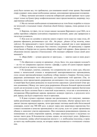 дела) было сказано все, что требовалось для понимания нашей точки зрения. Настоящий
очерк содержит лишь самые необходимые данные, дополняющие предыдущее изложение.
2. Ввиду значения католиков в качестве избирателей данный принцип часто суще-
ствует только на бумаге (ряду конфессиодальных школ предоставляются, например, госу-
дарственные субсидии).
3. Мы не считаем необходимым останавливаться на этом более подробно и отсыла-
ем читателей к отдельным томам «American church history» (правда, очень разным по ка-
честву).
4. Впрочем, тот факт, что не только каждое заседание Верховного суда США, но и
любое партийное собрание (convention) открывается молитвой, давно уже превратился в
тягостную условность.
5. Или если он случайно в качестве самого старого гостя сидел во главе стола, об-
ращение официанта, разливающего суп: «Sir , the prayer , please» («Сэр, молитву, пожа-
луйста»). На приведенный в тексте типичный вопрос, заданный мне в одно прекрасное
воскресенье в Портри, я вынужден был ответить следующее: «Я принадлежу к церкви
земли Баден; в Портри мне не удалось обнаружить chapel этой церкви». Дамы приняли это
объяснение вполне cерьезно и благосклонно: «Он посещает собрания только своей дено-
минации!»
6. «Вера (faith) — лучшее средство от простуды», — заметил один из моих родст-
венников.
7. Он обратился к одному из крещеных: «Алло, Билл, что, вода изрядно холодна?»
— на что тот совершенно серьезно ответил: «Джефф, я думал об одном изрядно жарком
месте (об аде) и не заметил, холодна ли вода».
8. Не вызывает, конечно, сомнения, что соперничество сект в ловле душ, обуслов-
ленное в значительной степени и материальной заинтересованностью проповедников,
очень сильно противодейсгвовало подобному отбору именно в Америке. Поэтому конку-
рирующие деноминации часто объединялись для ограничения этой практики. (Так, за-
прещалось легко предоставлять разрешения для венчания в том случае, если вступающие
в новый брак были ранее разведены по недостаточно серьезным с религиозной точки зре-
ния основаниям.) Между тем такого рода разрешения обладали большой притягательной
силой для вступления в секту. В этом вопросе в течение некоторого времени баптистские
общины как будто склонны были к известной податливости, тогда как и католическая, и
лютеранская (Миссурийская) церковь проявляли должную строгость, в результате кото-
рой, правда, как будто сократилось число и прихожан.
9. В ряде случаев в крупных городах мне рассказывали, что спекулянт, занимаю-
щийся различными операциями со строительными участками, обычно прежде всего воз-
двигает (весьма скромную) церковь, затем приглашает питомца какой-либо богословской
семинарии, платит ему 500–600 долл. и рисует перед ним заманчивую перспективу бле-
стящего положения в качестве проповедника в том случае, если тот сумеет организовать
общину и «наполнит участок верующими». Мне показывали развалившиеся строения, на-
поминающие по своим очертаниям церковь, которые свидетельствуют о неудачных по-
пытках такого рода. В большинстве случаев, однако, им сопутствует успех. Добрососед-
ские отношения, sunday school (воскресная школа) и т. п. необходимы поселенцу, и преж-
де всего ему необходимы соседи, на которых можно положиться в «этическом» отноше-
нии.
Copyright ОАО «ЦКБ «БИБКОМ» & ООО «Aгентство Kнига-Cервис»
 