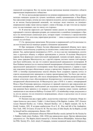 генеалогий плутократов. Все эти подчас весьма гротескные явления относятся к области
европеизации американского «общества».
15. Это не всегда распространяется на немецко-американские клубы. Когда группе
молодых немецких купцов (из лучших ганзейских семей), проживающих в Нью-Йорке,
был предложен вопрос, почему все они стремятся получить доступ в американский клуб, а
не во вполне благоустроенный немецкий, эти молодые люди ответили: их (немецко-
американские) шефы также иногда играют с ними в бильярд, но при этом всегда ощуща-
ется, что они понимают, как это «мило с их стороны».
16. В качестве параллели для Германии можно указать на значение студенческих
корпораций и патента офицеров резерва для commercium и connubium (коммерции и бра-
ка) и на значительную социальную роль, которую играет «готовность к предоставлению
сатисфакции». Суть дела одна, характерное различие — лишь в направленности и матери-
альных последствиях.
17. См. предыдущее примечание. Вступление в американский клуб (в школьные го-
ды или позднее) всегда знаменует разрыв с немецкими традициями.
18. При эмиграции в Новую Англию образование церковной общины часто пред-
шествовало политическому устройству (в соответствии с известным пактом Отцов пилиг-
римов). Так, дорчестерские иммигранты в 1619 г., до того как они эмигрировали, сплоти-
лись в церковную общину и избрали проповедника и учителя. В колонии Массачусетс
церковь была формально самостоятельной корпорацией, членами которой, правда, могли
быть лишь граждане Массачусетса, но, с другой стороны, состоять членом этой корпора-
ции было необходимо, так как это служило предпосылкой гражданского полноправия. В
Нью-Хейвене вначале (до его насильственной инкорпорации в Коннектикут) обязательной
предпосылкой гражданского полноправия также была принадлежность к церкви и хоро-
шее поведение (которое обеспечивало допуск к причастию). Напротив, в Коннектикуте (в
1650 г.) township (муниципальные власти) обязаны были содержать церковь (отход от
строгих индепендентских принципов в сторону пресвитерианства). Это было уже смягче-
нием повседневной практики, ибо после инкорпорации Нью-Хейвена распределение цер-
ковных аттестатов стало обусловливаться безупречностью в религиозном отношении и
материальной обеспеченностью. В Массачусетсе уже в XVII в. в связи с инкорпорацией
Мэна и Нью-Хэмпшира пришлось отказаться от прежней строгости при определении ре-
лигиозной квалификации, необходимой для получения политических прав. Компромисс-
ные решения были приняты и по вопросу о допуске в церковь новых членов; наиболее
знаменитым из них является Halfway–Covenant 1657 г. К membership теперь допускались и
те, кто не доказал, что он относится к возрожденным, однако к причастию они до начала
XVII в. не допускались.
19. Назовем еще ряд старых работ, недостаточно известных в Германии. Очерк ис-
тории баптизма дан в книге: Vedde r. A short history of the Baptists. London, 1897. Относи-
тельно Hanserd Knollys см.: Culross. Hanserd Knollys. vol. 2, Baptist manuals. Ed. by P.
Gould. London, 1891. К истории анабаптизма: В ax Е. В . Rise and fall of the Anabaptists.
New York. 1902. О Смите: D exter H. M. The true story of John Smyth, the Se-Baptist, as told
by himself and his contemporaries. Boston, 1881.
Важнейшие публикации общества Hanserd Knollys society (printed for the Society by
J. Hadden, Castle street, Finsbury, 1846–1854) уже приводились выше. Прочие официальные
документы см.: The Baptist church manual by J. Newton Brown (Philadelphia. American Bap-
tist Plibi. Society 30 s. Arch. street). О квакерах, помимо названной выше книги Шарплесса,
Copyright ОАО «ЦКБ «БИБКОМ» & ООО «Aгентство Kнига-Cервис»
 
