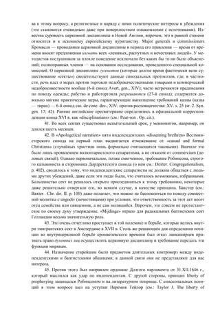 ва к этому вопросу, а религиозные и наряду с ними политические интересы и убеждения
(это становится очевидным даже при поверхностном ознакомлении с источниками). Из-
вестна суровость церковной дисциплины в Новой Англии, впрочем, это в равной степени
относится и к исконному европейскому пуританству. Major generals и commissioners
Кромвеля — проводники церковной дисциплины в период его правления — время от вре-
мени вносят предложения изгнать всех «ленивых, распутных и нечестивых людей». У ме-
тодистов послушников за плохое поведение исключали без каких бы то ни было объясне-
ний; полноправных членов — на основании исследования, проведенного специальной ко-
миссией. О церковной дисциплине гугенотов (которые долгое время фактически вели су-
ществование «секты») свидетельствуют данные синодальных протоколов, где, в частно-
сти, речь идет о мерах против торговли недоброкачественными товарами и коммерческой
недобросовестности вообще (6-й синод Avert, gen., XIV); часто встречаются предписания
по поводу одежды; рабство и работорговля разрешаются (27-й синод); содержатся до-
вольно мягкие практические меры, гарантирующие выполнение требований казны (казна
— тиран) — 6-й синод cas. de cone. dec., XIV: против ростовщичества: XV. s. 25 (sr. 2. Syn.
gen. 17; 42). Ранние английские пресвитериане определялись в официальной корреспон-
денции конца XVI в. как «disciplinarians» (см.: Реar-son . Ор. cit.).
41. Во всех сектах существовал испытательный срок, у меннонитов, например, он
длился шесть месяцев.
42. В «Apologetical narration» пяти ипдспендентских «dissenting brethren» Вестмин-
стерского синода на первый план выдвигается отмежевание от «casual and formal
Christians» (случайных христиан лишь формально считающихся таковыми). Вначале это
было лишь проявлением волюнтаристского сепаратизма, а не отказом от commercium (де-
ловых связей). Однако первоначальное, позже смягченное, требование Робинсона, строго-
го кальвиниста и сторонника Дордрехтского синода (о нем см.: Dexter. Congregationalism,
р. 402), сводилось к тому, что нндепендентские сепаратисты не должны общаться с людь-
ми других убеждений, даже если эти люди были, что считалось возможным, избранными.
Большинство сект не решалось открыто присоединиться к этому требованию, некоторые
даже решительно отвергали его, во всяком случае, в качестве принципа. Бакстер (см.:
Baxter . Chr. dir. II. р. 100) даже полагает, что можно не беспокоиться по поводу совмест-
ной молитвы с ungodiv (нечестивцами) при условии, что ответственность за этот акт несет
отец семейства или священник, а не сам молящийся. Впрочем, это совсем не протестант-
ское по своему духу утверждение. «Mijdinge» играло для радикальных баптистских сект
Голландии весьма значительную роль.
43. Это очень отчетливо проступает в той полемике и борьбе, которые велись внут-
ри эмигрантских сект в Амстердаме в XVII в. Столь же решающим для определения пози-
ции во внутрицерковной борьбе кромвелевского времени был отказ ланкаширцев при-
знать право духовных лиц осуществлять церковную дисциплину и требование передать эти
функции мирянам.
44. Назначение старейшин было предметом длительных контроверз между инде-
пендентскими и баптистскими общинами; в данной связи они не представляют для нас
интереса.
45. Против этого был направлен ордонанс Долгого парламента от 31.XII.1646 г.,
который мыслился как удар по индепендентам. С другой стороны, принцип liberty of
prophesying защищался Робинсоном и на литературном поприще. С епископальных пози-
ций в этом вопросе шел на уступки Иеремия Тейлор (см.: Taylor J. The liberty of
Copyright ОАО «ЦКБ «БИБКОМ» & ООО «Aгентство Kнига-Cервис»
 