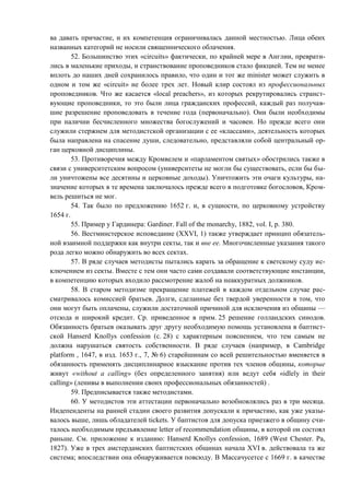 ва давать причастие, и их компетенция ограничивалась данной местностью. Лица обеих
названных категорий не носили священнического облачения.
52. Большинство этих «circuits» фактически, по крайней мере в Англии, преврати-
лись в маленькие приходы, и странствование проповедников стало фикцией. Тем не менее
вплоть до наших дней сохранилось правило, что один и тот же minister может служить в
одном и том же «circuit» не более трех лет. Новый клир состоял из профессиональных
проповедников. Что же касается «local preachers», из которых рекрутировались странст-
вующие проповедники, то это были лица гражданских профессий, каждый раз получав-
шие разрешение проповедовать в течение года (первоначально). Они были необходимы
при наличии бесчисленного множества богослужений и часовен. Но прежде всего они
служили стержнем для методистской организации с ее «классами», деятельность которых
была направлена на спасение души, следовательно, представляли собой центральный ор-
ган церковной дисциплины.
53. Противоречия между Кромвелем и «парламентом святых» обострились также в
связи с университетским вопросом (университеты не могли бы существовать, если бы бы-
ли уничтожены все десятины и церковные доходы). Уничтожить эти очаги культуры, на-
значение которых в те времена заключалось прежде всего в подготовке богословов, Кром-
вель решиться не мог.
54. Так было по предложению 1652 г. и, в сущности, по церковному устройству
1654 г.
55. Пример у Гардинера: Gardiner. Fall of the monarchy, 1882, vol. I, p. 380.
56. Вестминстерское исповедание (XXVI, 1) также утверждает принцип обязатель-
ной взаимной поддержки как внутри секты, так и вне ее. Многочисленные указания такого
рода легко можно обнаружить во всех сектах.
57. В ряде случаев методисты пытались карать за обращение к светскому суду ис-
ключением из секты. Вместе с тем они часто сами создавали соответствующие инстанции,
в компетенцию которых входило рассмотрение жалоб на неаккуратных должников.
58. В старом методизме прекращение платежей в каждом отдельном случае рас-
сматривалось комиссией братьев. Долги, сделанные без твердой уверенности в том, что
они могут быть оплачены, служили достаточной причиной для исключения из общины —
отсюда и широкий кредит. Ср. приведенное в прим. 25 решение голландских синодов.
Обязанность братьев оказывать друг другу необходимую помощь установлена в баптист-
ской Hanserd Knollys confession (с. 28) с характерным пояснением, что тем самым не
должна нарушаться святость собственности. В ряде случаев (например, в Cambridge
platform , 1647, в изд. 1653 г., 7, № 6) старейшинам со всей решительностью вменяется в
обязанность применять дисциплинарное взыскание против тех членов общины, которые
живут «without а calling» (без определенного занятия) или ведут себя «idlely in their
calling» (ленивы в выполнении своих профессиональных обязанностей) .
59. Предписывается также методистами.
60. У методистов эти аттестации первоначально возобновлялись раз в три месяца.
Индепенденты на ранней стадии своего развития допускали к причастию, как уже указы-
валось выше, лишь обладателей tickets. У баптистов для допуска приезжего в общину счи-
талось необходимым предъявление letter of recommendation общины, в которой он состоял
раньше. См. приложение к изданию: Hanserd Knollys confession, 1689 (West Chester. Pa,
1827). Уже в трех амстердамских баптистских общинах начала XVI в. действовала та же
система; впоследствии она обнаруживается повсюду. В Массачусетсе с 1669 г. в качестве
Copyright ОАО «ЦКБ «БИБКОМ» & ООО «Aгентство Kнига-Cервис»
 