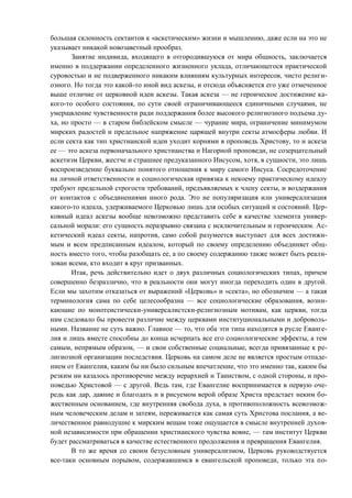 большая склонность сектантов к «аскетическим» жизни и мышлению, даже если на это не
указывает никакой новозаветный прообраз.
Занятие индивида, входящего в отгородившуюся от мира общность, заключается
именно в поддержании определенного жизненного уклада, отличающегося практической
суровостью и не подверженного никаким влияниям культурных интересов, чисто религи-
озного. Но тогда это какой-то иной вид аскезы, и отсюда объясняется его уже отмеченное
выше отличие от церковной идеи аскезы. Такая аскеза — не героическое достижение ка-
кого-то особого состояния, по сути своей ограничивающееся единичными случаями, не
умерщвление чувственности ради поддержания более высокого религиозного подъема ду-
ха, но просто — в старом библейском смысле — чурание мира, ограничение минимумом
мирских радостей и предельное напряжение царящей внутри секты атмосферы любви. И
если секта как тип христианской идеи уходит корнями в проповедь Христову, то и аскеза
ее — это аскеза первоначального христианства и Нагорной проповеди, не созерцательный
аскетизм Церкви, жестче и страшнее предуказанного Иисусом, хотя, в сущности, это лишь
воспроизведение буквально понятого отношения к миру самого Иисуса. Сосредоточение
на личной ответственности и социологическая привязка к некоему практическому идеалу
требуют предельной строгости требований, предъявляемых к члену секты, и воздержания
от контактов с объединениями иного рода. Это не популяризация или универсализация
какого-то идеала, удерживаемого Церковью лишь для особых ситуаций и состояний. Цер-
ковный идеал аскезы вообще невозможно представить себе в качестве элемента универ-
сальной морали: его сущность неразрывно связана с исключительным и героическим. Ас-
кетический идеал секты, напротив, само собой разумеется выступает для всех достижи-
мым и всем предписанным идеалом, который по своему определению объединяет общ-
ность вместо того, чтобы разобщать ее, а по своему содержанию также может быть реали-
зован всеми, кто входит в круг призванных.
Итак, речь действительно идет о двух различных социологических типах, причем
совершенно безразлично, что в реальности они могут иногда переходить один в другой.
Если мы захотим отказаться от выражений «Церковь» и «секта», но обозначим — а такая
терминология сама по себе целесообразна — все социологические образования, возни-
кающие по монотеистически-универсалистски-религиозным мотивам, как церкви, тогда
нам следовало бы провести различие между церквами институциональными и доброволь-
ными. Название не суть важно. Главное — то, что оба эти типа находятся в русле Еванге-
лия и лишь вместе способны до конца исчерпать все его социологические эффекты, а тем
самым, непрямым образом, — и свои собственные социальные, всегда привязанные к ре-
лигиозной организации последствия. Церковь на самом деле не является простым отпаде-
нием от Евангелия, каким бы ни было сильным впечатление, что это именно так, каким бы
резким ни казалось противоречие между иерархией и Таинством, с одной стороны, и про-
поведью Христовой — с другой. Ведь там, где Евангелие воспринимается в первую оче-
редь как дар, даяние и благодать и в рисуемом верой образе Христа предстает неким бо-
жественным основанием, где внутренняя свобода духа, в противоположность всевозмож-
ным человеческим делам и затеям, переживается как самая суть Христова послания, а ве-
личественное равнодушие к мирским вещам тоже ощущается в смысле внутренней духов-
ной независимости при обращении христианского чувства вовне, — там институт Церкви
будет рассматриваться в качестве естественного продолжения и превращения Евангелия.
В то же время со своим безусловным универсализмом, Церковь руководствуется
все-таки основным порывом, содержавшимся в евангельской проповеди, только эта по-
Copyright ОАО «ЦКБ «БИБКОМ» & ООО «Aгентство Kнига-Cервис»
 