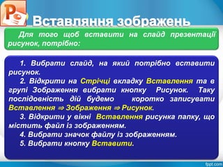 Розділ 4
§ 4.3
1. Вибрати слайд, на який потрібно вставити
рисунок.
2. Відкрити на Стрічці вкладку Вставлення та в
групі Зображення вибрати кнопку Рисунок. Таку
послідовність дій будемо коротко записувати
Вставлення ⇒ Зображення ⇒ Рисунок.
3. Відкрити у вікні Вставлення рисунка папку, що
містить файл із зображенням.
4. Вибрати значок файлу із зображенням.
5. Вибрати кнопку Вставити.
Для того щоб вставити на слайд презентації
рисунок, потрібно:
 