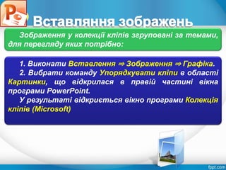 Розділ 4
§ 4.3
1. Виконати Вставлення ⇒ Зображення ⇒ Графіка.
2. Вибрати команду Упорядкувати кліпи в області
Картинки, що відкрилася в правій частині вікна
програми PowerPoint.
У результаті відкриється вікно програми Колекція
кліпів (Microsoft)
Зображення у колекції кліпів згруповані за темами,
для перегляду яких потрібно:
 
