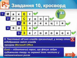 Розділ 4
§ 4.3
1. Схема розміщення на слайді презентації текстових і
графічних об’єктів
1 М а к Е т
2. Графічний об’єкт, при вставленні якого на слайд
презентації користувач знає місце розташування
відповідного файлу
2 Р и С у н о к
3. Збірка графічних зображень, що має ім’я, підготовлена
для використання в презентаціях розробниками пакета
програм Microsoft Office
3 К о л е к ц і я
4. Графічний об’єкт, який вставлено на слайд
презентації з колекції Microsoft Office
4 К л І п
5. Текстовий об’єкт слайда презентації, у якому стисло
відображено зміст слайда
5 З а г о л о в о к
Ескіз – підготовчий нарис, що фіксує задум
художнього твору чи окремої його частини у
найважливіших рисах Далі
 