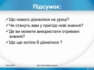 Що нового дізналися на уроці?
Чи стануть вам у пригоді нові знання?
Де ви можете використати отримані
знання?
Що ще хотіли б дізнатися ?
19.04.2016 http://nichsvetlana.esy.es
 