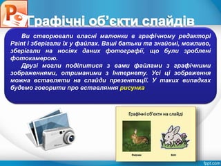Розділ 4
§ 4.3
Ви створювали власні малюнки в графічному редакторі
Paint і зберігали їх у файлах. Ваші батьки та знайомі, можливо,
зберігали на носіях даних фотографії, що були зроблені
фотокамерою.
Друзі могли поділитися з вами файлами з графічними
зображеннями, отриманими з Інтернету. Усі ці зображення
можна вставляти на слайди презентації. У таких випадках
будемо говорити про вставляння рисунка
 