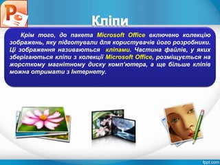 Розділ 4
§ 4.3
Крім того, до пакета Microsoft Office включено колекцію
зображень, яку підготували для користувачів його розробники.
Ці зображення називаються кліпами. Частина файлів, у яких
зберігаються кліпи з колекції Microsoft Office, розміщується на
жорсткому магнітному диску комп’ютера, а ще більше кліпів
можна отримати з Інтернету.
 