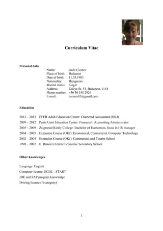 Curriculum Vitae
Personal data
Name: Judit Csemer
Place of birth: Budapest
Date of birth: 11.03.1983
Nationality: Hungarian
Marital status: Single
Address: Zsálya St. 53, Budapest, 1144
Phone number: +36 30 358 2926
E-mail: csemer83@gmail.com
Education
2012 – 2013 EFEB Adult Education Center: Chartered Accountant (OKJ)
2009 – 2012 Penta Unió Education Center: Financial / Accounting Administrator
2005 – 2009 Zsigmond Király College: Bachelor of Economies, focus in HR manager
2004 – 2005 Extension Course (OKJ): Economical, Commercial, Computer Technology
2002 – 2004 Extension Course (OKJ): Commercial and Tourist School
1998 – 2002 II. Rákóczi Ferenc Economic Secondary School
Other knowledges
Language: English
Computer license: ECDL - START
JDE and SAP program knowledge
Driving license (B category)
1
 