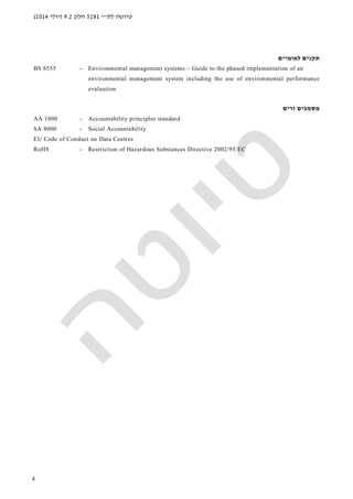‫לת‬ ‫טיוטה‬"‫י‬5281‫חלק‬9.2)‫יולי‬2014(
4
‫תקנים‬‫לאומי‬‫ים‬
BS 8555 - Environmental management systems – Guide to the phased implementation of an
environmental management system including the use of environmental performance
evaluation
‫זרים‬ ‫מסמכים‬
AA 1000 - Accountability principles standard
SA 8000 - Social Accountability
EU Code of Conduct on Data Centres
RoHS - Restriction of Hazardous Substances Directive 2002/95/EC
 