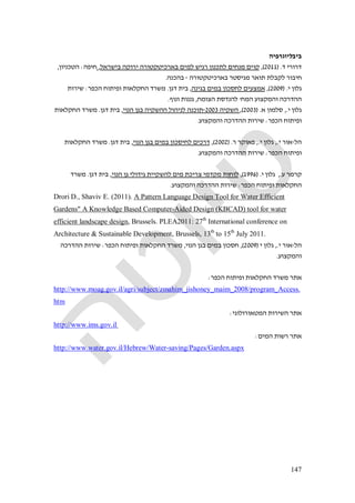 147
‫ביבליוגרפיה‬
‫דר‬‫ד‬ ‫ורי‬) .2011(,‫בישראל‬ ‫ירוקה‬ ‫בארכיטקטורה‬ ‫למים‬ ‫רגיש‬ ‫לתכנון‬ ‫מנחים‬ ‫קוים‬,‫חיפה‬:‫הטכניון‬,
‫בארכיטקטורה‬ ‫מגיסטר‬ ‫תואר‬ ‫לקבלת‬ ‫חיבור‬-‫בהכנה‬.
‫י‬ ‫גלון‬) .2009(,‫בגינה‬ ‫במים‬ ‫לחסכון‬ ‫אמצעים‬,‫דגן‬ ‫בית‬.‫הכפר‬ ‫ופיתוח‬ ‫החקלאות‬ ‫משרד‬:‫שירות‬
‫המח‬ ‫והמקצוע‬ ‫ההדרכה‬'‫הצומח‬ ‫להנדסת‬,‫ונוף‬ ‫גננות‬.
‫י‬ ‫גלון‬.,‫א‬ ‫סלמון‬) .2003(,‫השקיה‬2003-‫הנוי‬ ‫בגן‬ ‫ההשקיה‬ ‫לניהול‬ ‫תוכנה‬,‫דגן‬ ‫בית‬.‫החקלאות‬ ‫משרד‬
‫הכפר‬ ‫ופיתוח‬:‫והמקצוע‬ ‫ההדרכה‬ ‫שירות‬.
‫הל‬-‫י‬ ‫אור‬.,‫י‬ ‫גלון‬.,‫ר‬ ‫פאוקר‬) .2002(,‫הנוי‬ ‫בגן‬ ‫במים‬ ‫לחיסכון‬ ‫דרכים‬,‫דגן‬ ‫בית‬.‫החקלאות‬ ‫משרד‬
‫הכפר‬ ‫ופיתוח‬:‫והמקצוע‬ ‫ההדרכה‬ ‫שירות‬.
‫קרמר‬‫ע‬.,‫י‬ ‫גלון‬) .1996(,‫הנוי‬ ‫גן‬ ‫גידולי‬ ‫להשקיית‬ ‫מים‬ ‫צריכת‬ ‫מקדמי‬ ‫לוחות‬,‫דגן‬ ‫בית‬.‫משרד‬
‫הכפר‬ ‫ופיתוח‬ ‫החקלאות‬:‫והמקצוע‬ ‫ההדרכה‬ ‫שירות‬.
Drori D., Shaviv E. (2011). A Pattern Language Design Tool for Water Efficient
Gardens" A Knowledge Based Computer-Aided Design (KBCAD) tool for water
efficient landscape design, Brussels. PLEA2011: 27th
International conference on
Architecture & Sustainable Development, Brussels, 13th
to 15th
July 2011.
‫הל‬-‫י‬ ‫אור‬.,‫י‬ ‫גלון‬)2009(,‫הנוי‬ ‫בגן‬ ‫במים‬ ‫חסכון‬,‫הכפר‬ ‫ופיתוח‬ ‫החקלאות‬ ‫משרד‬:‫הה‬ ‫שירות‬‫דרכה‬
‫והמקצוע‬.
‫הכפר‬ ‫ופיתוח‬ ‫החקלאות‬ ‫משרד‬ ‫אתר‬:
http://www.moag.gov.il/agri/subject/zmahim_jishoney_maim_2008/program_Access.
htm
‫המטאורולוגי‬ ‫השירות‬ ‫אתר‬:
http://www.ims.gov.il
‫המים‬ ‫רשות‬ ‫אתר‬:
http://www.water.gov.il/Hebrew/Water-saving/Pages/Garden.aspx
 