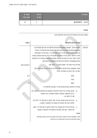 ‫לת‬ ‫טיוטה‬"‫י‬5281‫חלק‬9.2)‫יולי‬2014(
12
‫ה‬‫מאפיין‬‫הניקוד‬
‫המרבי‬
‫האם‬‫יש‬
‫סף‬ ‫תנאי‬?
1.2.2.‫מים‬ ‫חימום‬2‫כן‬
‫מטרה‬
‫מים‬ ‫לחימום‬ ‫הנדרשת‬ ‫האנרגייה‬ ‫בצריכת‬ ‫חסכון‬.
‫להערכה‬ ‫קריטריונים‬‫ניקוד‬
1.2.2.1.‫מים‬ ‫חימום‬,‫יתבצע‬‫סולארית‬ ‫מערכת‬ ‫באמצעות‬‫או‬/‫גז‬ ‫מערכת‬ ‫וגם‬
‫או‬/‫או‬ ‫חום‬ ‫משאבות‬ ‫וגם‬/‫הייצ‬ ‫מתהליך‬ ‫חום‬ ‫השבת‬ ‫מערכת‬ ‫וגם‬‫ור‬
‫או‬/‫וגם‬‫קירור‬ ‫ממדחסי‬ ‫שיורי‬ ‫בחום‬ ‫שימוש‬/‫ממדחסי‬ ‫שיורי‬ ‫חום‬
‫דחוס‬ ‫אוויר‬/‫כמות‬ ‫הפולט‬ ‫מראש‬ ‫ידוע‬ ‫תעשייתי‬ ‫מתהליך‬ ‫שיורי‬ ‫חום‬
‫ידועה‬ ‫חום‬)‫או‬‫ב‬ ‫כחוסכת‬ ‫שתוכח‬ ‫אחרת‬ ‫מערכת‬ ‫כל‬‫אנרגייה‬‫לחימום‬
‫תומכים‬ ‫ומסמכים‬ ‫הנדסיים‬ ‫חישובים‬ ‫באמצעות‬ ‫מים‬(:
‫ת‬ ‫בדרישות‬ ‫עמידה‬"‫י‬5280‫חלק‬4-‫תנאי‬‫סף‬.
‫במתחם‬ ‫המים‬ ‫צריכהת‬ ‫לכלל‬ ‫ביחס‬ ‫חמים‬ ‫מים‬ ‫אספקת‬ ‫שעור‬)‫ראו‬
‫הערה‬(,‫להלן‬ ‫המפורט‬ ‫המדרג‬ ‫לפי‬:
0)‫סף‬ ‫תנאי‬(
50%
75%
90%
‫ע‬ ‫מתקיים‬ ‫המים‬ ‫וחימום‬ ‫במידה‬"‫סולארית‬ ‫מערכת‬ ‫י‬:
‫א‬.‫עמידה‬ ‫תוצג‬‫סולאריים‬ ‫מתקנים‬ ‫של‬ ‫לשמש‬ ‫לחשיפה‬ ‫בדרישות‬
‫ב‬-21‫במשך‬ ‫בדצמבר‬4‫לפחות‬ ‫שעות‬,‫השעות‬ ‫בין‬
9:00‫ל‬-15:00;
‫ב‬.‫חמים‬ ‫מים‬ ‫צינורות‬‫הישראלי‬ ‫התקן‬ ‫לפי‬ ‫יבודדו‬‫ת‬"‫י‬579‫על‬
‫חלקיו‬)‫ממנו‬ ‫המחמיר‬ ‫תעשייתי‬ ‫סטנדרט‬ ‫לפי‬ ‫או‬(;
‫ג‬.‫נצילות‬‫ה‬‫דוודים‬‫בדרישות‬ ‫תעמוד‬‫הישראלי‬ ‫התקן‬‫ת‬"‫י‬401,
‫חלקיו‬ ‫על‬.)‫ממנו‬ ‫המחמיר‬ ‫תעשייתי‬ ‫סטנדרט‬ ‫לפי‬ ‫או‬.(
0.5
1
2
‫הערה‬:
‫לפי‬ ‫יקבע‬ ‫החמים‬ ‫המים‬ ‫אספקת‬ ‫אחוז‬‫בפועל‬ ‫צריכה‬ ‫ממוצע‬‫במתחם‬
‫מ‬ ‫פחות‬ ‫לא‬ ‫של‬ ‫זמן‬ ‫לפרק‬ ‫המתייחס‬3‫חודשים‬.
 