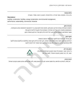 ‫לת‬ ‫טיוטה‬"‫י‬5281‫חלק‬9.2)‫יולי‬2014(
‫מפתח‬ ‫מילות‬:
‫בניין‬,‫בנייה‬,‫מתקנים‬,‫אנרגייה‬ ‫שימור‬,‫סביבתי‬ ‫ניהול‬,‫ביצועים‬,‫קיימות‬,‫מסחרי‬,‫תעשייתי‬.
Descriptors:
building, construction, facilities, energy conservation, environmental management,
performance, sustainability, commercial, industrial.
‫התקן‬ ‫עדכניות‬
‫לזמן‬ ‫מזמן‬ ‫לבדיקה‬ ‫עומדים‬ ‫הישראליים‬ ‫התקנים‬,‫שנים‬ ‫לחמש‬ ‫אחת‬ ‫ולפחות‬,‫והטכנולוגיה‬ ‫המדע‬ ‫להתפתחות‬ ‫להתאימם‬ ‫כדי‬.
‫ה‬ ‫של‬ ‫המעודכנת‬ ‫המהדורה‬ ‫שבידיהם‬ ‫יוודאו‬ ‫בתקנים‬ ‫המשתמשים‬‫שלו‬ ‫התיקון‬ ‫גיליונות‬ ‫על‬ ‫תקן‬.
‫תיקון‬ ‫כגיליון‬ ‫ברשומות‬ ‫המתפרסם‬ ‫מסמך‬,‫בתקן‬ ‫המשולב‬ ‫תיקון‬ ‫או‬ ‫נפרד‬ ‫תיקון‬ ‫גיליון‬ ‫להיות‬ ‫יכול‬.
‫תוקף‬‫התקן‬
‫ברשומות‬ ‫פרסומו‬ ‫ממועד‬ ‫החל‬ ‫לתוקף‬ ‫נכנס‬ ‫עדכוניו‬ ‫על‬ ‫ישראלי‬ ‫תקן‬.
‫רשמיים‬ ‫ממנו‬ ‫חלקים‬ ‫אם‬ ‫או‬ ‫רשמי‬ ‫התקן‬ ‫אם‬ ‫לבדוק‬ ‫יש‬.‫תיקון‬ ‫גיליון‬ ‫או‬ ‫רשמי‬ ‫תקן‬‫רשמי‬)‫בחלקם‬ ‫או‬ ‫במלואם‬(‫לתוקף‬ ‫נכנסים‬
60‫ברשומות‬ ‫ההודעה‬ ‫מפרסום‬ ‫יום‬,‫לתוקף‬ ‫לכניסה‬ ‫יותר‬ ‫מאוחר‬ ‫מועד‬ ‫נקבע‬ ‫בהודעה‬ ‫אם‬ ‫אלא‬.
‫בתו‬ ‫סימון‬‫ירוק‬
‫מוצר‬ ‫המייצר‬ ‫כל‬,‫עליו‬ ‫החלים‬ ‫הישראליים‬ ‫התקנים‬ ‫לדרישות‬ ‫המתאים‬,
‫רשאי‬,‫הישראלי‬ ‫התקנים‬ ‫ממכון‬ ‫היתר‬ ‫לפי‬,‫בתו‬ ‫לסמנו‬‫ירוק‬:
‫יו‬ ‫זכויות‬‫צרים‬
©‫לצלם‬ ‫אין‬,‫לפרסם‬ ‫או‬ ‫להעתיק‬,‫שהוא‬ ‫אמצעי‬ ‫בכל‬,‫ממנו‬ ‫קטעים‬ ‫או‬ ‫זה‬ ‫תקן‬,‫הישראלי‬ ‫התקנים‬ ‫ממכון‬ ‫ובכתב‬ ‫מראש‬ ‫רשות‬ ‫ללא‬.
 