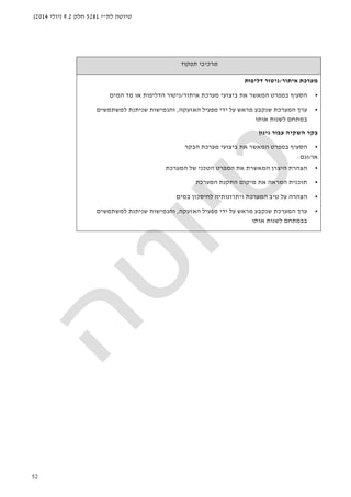 ‫לת‬ ‫טיוטה‬"‫י‬5281‫חלק‬9.2)‫יולי‬2014(
52
‫תפקוד‬ ‫מרכיבי‬
‫איתור‬ ‫מערכת‬/‫דליפות‬ ‫ניטור‬
•‫איתור‬ ‫מערכת‬ ‫ביצועי‬ ‫את‬ ‫המאשר‬ ‫במפרט‬ ‫הסעיף‬/‫המים‬ ‫מד‬ ‫או‬ ‫הדליפות‬ ‫ניטור‬
•‫האזעקה‬ ‫מפעיל‬ ‫ידי‬ ‫על‬ ‫מראש‬ ‫שנקבע‬ ‫המערכת‬ ‫ערך‬,‫למשתמשים‬ ‫שניתנת‬ ‫והגמישות‬
‫ב‬‫מתחם‬‫אותו‬ ‫לשנות‬
‫גינון‬ ‫עבור‬ ‫השקיה‬ ‫בקר‬
•‫הבק‬ ‫מערכת‬ ‫ביצועי‬ ‫את‬ ‫המאשר‬ ‫במפרט‬ ‫הסעיף‬‫ר‬
‫או‬/‫וגם‬:
•‫המערכת‬ ‫של‬ ‫הטכני‬ ‫המפרט‬ ‫את‬ ‫המאשרת‬ ‫היצרן‬ ‫הצהרת‬
•‫המערכת‬ ‫התקנת‬ ‫מיקום‬ ‫את‬ ‫המראה‬ ‫תוכנית‬
•‫במים‬ ‫לחיסכון‬ ‫ויתרונותיה‬ ‫המערכת‬ ‫טיב‬ ‫על‬ ‫הצהרה‬
•‫האזעקה‬ ‫מפעיל‬ ‫ידי‬ ‫על‬ ‫מראש‬ ‫שנקבע‬ ‫המערכת‬ ‫ערך‬,‫למשתמשים‬ ‫שניתנת‬ ‫והגמישות‬
‫ב‬‫במתחם‬‫אותו‬ ‫לשנות‬
 