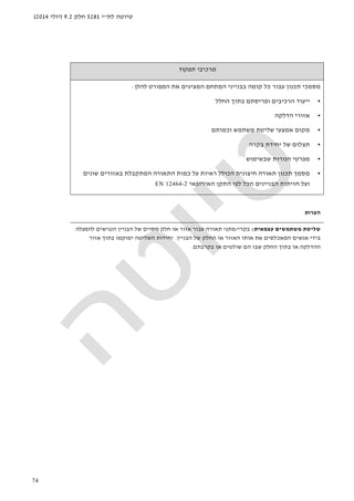 ‫לת‬ ‫טיוטה‬"‫י‬5281‫חלק‬9.2)‫יולי‬2014(
74
‫תפקוד‬ ‫מרכיבי‬
‫תכנון‬ ‫מסמכי‬‫קומה‬ ‫כל‬ ‫עבור‬‫המתחם‬ ‫בבנייני‬‫המ‬‫להלן‬ ‫המפורט‬ ‫את‬ ‫ציגים‬:
•‫ה‬ ‫ייעוד‬‫רכיבים‬‫ו‬‫פריסת‬‫ם‬‫החלל‬ ‫בתוך‬
•‫הדלקה‬ ‫אזורי‬
•‫מק‬‫משתמש‬ ‫שליטת‬ ‫אמצעי‬ ‫ום‬‫וכמותם‬
•‫בקרה‬ ‫יחידת‬ ‫של‬ ‫תצלום‬
•‫שבשימוש‬ ‫הנורות‬ ‫מפרטי‬
•‫שונים‬ ‫באזורים‬ ‫המתקבלת‬ ‫התאורה‬ ‫כמות‬ ‫על‬ ‫ראיות‬ ‫הכולל‬ ‫חיצונית‬ ‫תאורה‬ ‫תכנון‬ ‫מסמך‬
‫האירופאי‬ ‫התקן‬ ‫לפי‬ ‫הכל‬ ‫הבניינים‬ ‫חזיתות‬ ‫ועל‬EN 12464-2
‫הערות‬
‫עצמאית‬ ‫משתמשים‬ ‫שליטת‬:‫בקרי‬/‫או‬ ‫אזור‬ ‫עבור‬ ‫תאורה‬ ‫מתגי‬‫להפעלה‬ ‫הנגישים‬ ‫הבניין‬ ‫של‬ ‫מסוים‬ ‫חלק‬
‫הבניין‬ ‫של‬ ‫החלק‬ ‫או‬ ‫האזור‬ ‫אותו‬ ‫את‬ ‫המאכלסים‬ ‫אנשים‬ ‫בידי‬.‫אזור‬ ‫בתוך‬ ‫ימוקמו‬ ‫השליטה‬ ‫יחידות‬
‫בקרבתם‬ ‫או‬ ‫שולטים‬ ‫הם‬ ‫שבו‬ ‫החלק‬ ‫בתוך‬ ‫או‬ ‫ההדלקה‬.
 