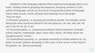Gradation of the language material means placing the language items in an
order. Grading involves grouping and sequence. Grouping concerns (i) the
system of language, and (ii) its structures. Grouping the system of language
means what sounds, words, phrases and meanings are to be taught.
Thus we have:
(i) Phonetic grouping, i.e. grouping according to sounds. For example, words
having the same sound are placed in the one group as, cat, bat, mat, pat, fat,
sat; it, bit, fit, hit, kit, it, etc.
(ii) Lexical grouping, i.e., grouping according to lexical situations. Example:
school, teacher, headmaster, peon, class-room, library. All these words are
grouped around “school.”
(iii) Grammatical grouping, i.e., grouping according to similar patterns as, my
book/ his book, (pattern grouping): in the room, in the corner/ in the class/in
the garden, etc. (phrase grouping)
 