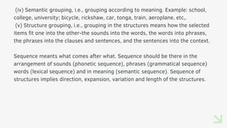 (iv) Semantic grouping, i.e., grouping according to meaning. Example: school,
college, university; bicycle, rickshaw, car, tonga, train, aeroplane, etc,.
(v) Structure grouping, i.e., grouping in the structures means how the selected
items fit one into the other-the sounds into the words, the words into phrases,
the phrases into the clauses and sentences, and the sentences into the context.
Sequence meants what comes after what. Sequence should be there in the
arrangement of sounds (phonetic sequence), phrases (grammatical sequence)
words (lexical sequence) and in meaning (semantic sequence). Sequence of
structures implies direction, expansion, variation and length of the structures.
 