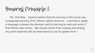 General Principle 8
The Oral Way . Experts believe that the oral way is the surest way
to language learning. Prof. Kittson rightly observes,. “Learning to speak
a language is always the shortest road to learning to read and write it.”
Prof Palmer also writes,. “We should refrain from reading and writing
any given material until we have learnt to use its spoken form.”
 