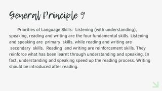 General Principle 9
Priorities of Language Skills: Listening (with understanding),
speaking, reading and writing are the four fundamental skills. Listening
and speaking are primary skills, while reading and writing are
secondary skills. Reading and writing are reinforcement skills. They
reinforce what has been learnt through understanding and speaking. In
fact, understanding and speaking speed up the reading process. Writing
should be introduced after reading.
 