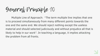 General Principle 10
Multiple Line of Approach: “The term multiple line implies that one
is to proceed simultaneously from many different points towards the
one and the same end. We should reject nothing except the useless
material and should selected judiciously and without prejudice all that is
likely to help in our work”. In teaching a language, it implies attacking
the problem from all fronts.
 