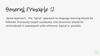 General Principle 12
Spiral Approach. The “spiral” approach to language learning should be
followed. Previously taught vocabulary and structures should be
reintroduced in subsequent units whenever logical or possible.
 