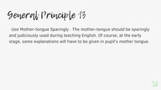 General Principle 13
Use Mother-tongue Sparingly . The mother-tongue should be sparingly
and judiciously used during teaching English. Of course, at the early
stage, some explanations will have to be given in pupil’s mother tongue.
 