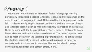 Principle 1
Motivation. Motivation is an important factor in language learning,
particularly in learning a second language. It creates interest as well as the
need to learn the language in hand. If the need for the language we use is
felt, it is learnt easily. Pupils’ interest can be aroused in a number of ways,
and language learning can be made increasingly interesting and attractive.
It can be done with the help of pictures, charts, models, flash cards, black
board sketches and similar other visual devices. The use of tape-recorder
can be most effective in the teaching of pronunciation. The aim is to have
the students maximally exposed to the target language in variety of
contexts and situations, not in isolation. The teacher should prompt
connections, feed back and correct errors, if any.
 