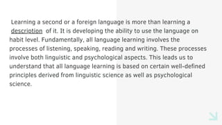 Learning a second or a foreign language is more than learning a
description of it. It is developing the ability to use the language on
habit level. Fundamentally, all language learning involves the
processes of listening, speaking, reading and writing. These processes
involve both linguistic and psychological aspects. This leads us to
understand that all language learning is based on certain well-defined
principles derived from linguistic science as well as psychological
science.
 