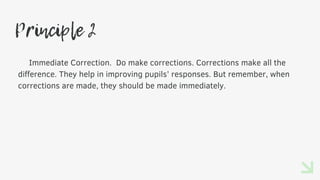 Principle 2
Immediate Correction. Do make corrections. Corrections make all the
difference. They help in improving pupils’ responses. But remember, when
corrections are made, they should be made immediately.
 