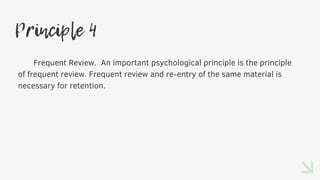 Principle 4
Frequent Review. An important psychological principle is the principle
of frequent review. Frequent review and re-entry of the same material is
necessary for retention.
 