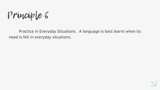 Principle 6
Practice in Everyday Situations. A language is best learnt when its
need is felt in everyday situations.
 