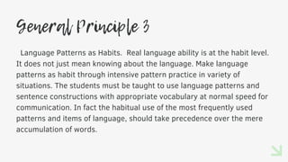 General Principle 3
Language Patterns as Habits. Real language ability is at the habit level.
It does not just mean knowing about the language. Make language
patterns as habit through intensive pattern practice in variety of
situations. The students must be taught to use language patterns and
sentence constructions with appropriate vocabulary at normal speed for
communication. In fact the habitual use of the most frequently used
patterns and items of language, should take precedence over the mere
accumulation of words.
 