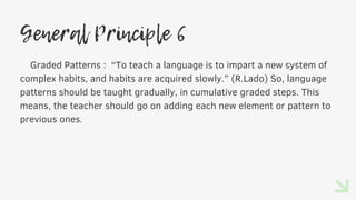General Principle 6
Graded Patterns : “To teach a language is to impart a new system of
complex habits, and habits are acquired slowly.” (R.Lado) So, language
patterns should be taught gradually, in cumulative graded steps. This
means, the teacher should go on adding each new element or pattern to
previous ones.
 