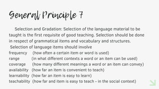 General Principle 7
Selection and Gradation: Selection of the language material to be
taught is the first requisite of good teaching. Selection should be done
in respect of grammatical items and vocabulary and structures.
Selection of language items should involve
frequency (how often a certain item or word is used)
range (in what different contexts a word or an item can be used)
coverage (how many different meanings a word or an item can convey)
availability (how far an item is convenient to teach)
learnability (how far an item is easy to learn)
teachability (how far and item is easy to teach - in the social context)
 