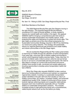 1


                                   May 28, 2010

                                   SANDAG Board of Directors
                                   401 B Street
                                   San Diego, CA 92101
       P.O. Box 87588
  San Diego, CA 92138
 www.movesandiego.org              Re: Item 19 – Riding to 2050: San Diego Regional Bicycle Plan, Final

                        Chair      Draft Dear Members of the Board:
         Marcela Escobar Eck,
               Atlantis Group
                                          The 2050 Regional Bicycle Plan gets San Diegans moving in
                      Secretary    the right direction. The proposed Regional Bicycle Network,
                 Aaron Contorer,
                Everyone Counts    consisting of 515 miles of bicycle facilities, is sorely needed to
                                   improve our overall health and mobility in the region. We applaud
                     Treasurer     SANDAG staff for bringing a comprehensive plan that works to
                   Jay Corrales,
              Turner Real Estate   achieve sustainable transportation and mobility options, while
                       USGBC       protecting the safety and well-being of cyclists and drivers alike. This
                    Directors      plan helps us achieve one of the most critical components of a
          Jonathan Bradhurst       Sustainable Communities Strategy required in SB 375 by interlinking
         Westfield Companies       our transit and cycling networks. This strategy will substantially
                  Keely Halsey,    reduce our regional greenhouse gas emissions and create healthy
                Opper and Varco    and vibrant communities in the San Diego region.
              Sarah Kruer Jager,
             Monarch Investment            We are excited this Regional Bicycle Plan makes great strides
                                   in improving our health through the utilization of active transportation.
              Fred Maas,
  Pacific Eco Companies            Forty years ago, more than half of children walked and bicycled to
                                   school, which engrained healthy exercise habits. Today, less than 15
               Humberto Peraza,    percent of children walk or bike to school, while the rest are ferried
               City of San Diego
                                   by bus or car due to unsustainable planning and sprawl. We need to
           John Ponder,            take steps to change our current built environment and ensure
        Sheppard Mullin
Richter & Hampton, LLP             children have access to safe, convenient and ample walking and
                                   bicycling opportunities to develop active transportation habits that
                 Tom Sudberry,     last a lifetime.
             Sudberry Properties

       Reed Vickerman,                    Move San Diego also requests SANDAG to take a serious
 Amylin Pharmaceuticals            look at our funding options to enhance and maintain our expansive
            Of Counsel             regional bike network. Investing in a sustainable transportation
        Sheppard Mullin            system identified in this plan will more than double our return on
Richter & Hampton, LLP
                                   healthy communities, job creation, increased mobility, and enhanced
     Executive Director            neighborhood quality of life. Instead of continuing to throw money
        Elyse W. Lowe              towards highway widening projects and congestion relief policies,
elowe@movesandiego.org
                                   taxpayers want new investments (especially with our TransNet
                     Ex Officio    dollars) on sustainable transportation solutions. This includes
                  Carolyn Chase    increased access to high-performing transit and a comprehensive,
                     Sierra Club
                                   viable bicycle network such as the one before you today.
  	
  
 