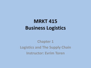 MRKT 415
Business Logistics
Chapter 1
Logistics and The Supply Chain
Instructor: Evrim Toren
 