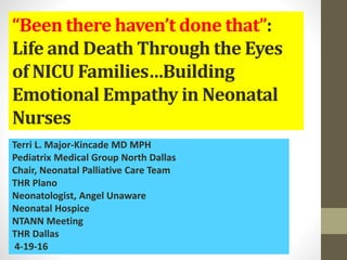 “Been there haven’t done that”:
Life and Death Through the Eyes
of NICU Families…Building
Emotional Empathy in Neonatal
Nurses
Terri L. Major-Kincade MD MPH
Pediatrix Medical Group North Dallas
Chair, Neonatal Palliative Care Team
THR Plano
Neonatologist, Angel Unaware
Neonatal Hospice
NTANN Meeting
THR Dallas
4-19-16
 