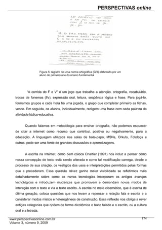 Figura 5: registro de uma norma ortográfica (G/J) elaborado por um
                    aluno do primeiro ano do ensino fundamental




        “A corrida do F e V” é um jogo que trabalha a atenção, ortografia, vocabulário,
trocas de fonemas (f/v), expressão oral, leitura, seqüência lógica e frase. Para jogá-lo,
formamos grupos e cada hora há uma jogada, o grupo que completar primeiro as fichas,
vence. Em seguida, os alunos, individualmente, redigem uma frase com cada palavra da
atividade lúdico-educativa.


       Quando falamos em metodologia para ensinar ortografia, não podemos esquecer
de citar a internet como recurso que contribui, positiva ou negativamente, para a
educação. A linguagem utilizada nas salas de bate-papo, MSNs, Orkuts, Fotologs e
outros, pode ser uma fonte de grandes discussões e aprendizagens.


       A escrita na Internet, como bem coloca Chartier (1997) nos induz a pensar como
nossa concepção de texto está sendo alterada e como tal modificação carrega, desde o
processo de sua criação, os vestígios dos usos e interpretações permitidos pelas formas
que a precederam. Essa questão talvez ganhe maior visibilidade se refletirmos mais
detalhadamente sobre como as novas tecnologias incorporam os antigos avanços
tecnológicos e introduzem mudanças que promovem e demandam novos modos de
interação com o texto e via o texto escrito. A escrita no meio cibernético, que é escrita de
última geração, coloca questões que nos levam a repensar a relação fala e escrita e a
considerar modos mistos e heterogêneos de construção. Essa reflexão nos obriga a rever
antigas categorias que opõem de forma dicotômica o texto falado e o escrito, ou a cultura
oral e a letrada.

                                                                                         174
 