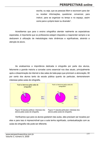 escrita, ou seja, que as pessoas lêem e escrevem para dar
                                     ou receber informações, questionar, convencer, para
                                     instruir, para se organizar no tempo e no espaço, assim
                                     como para o próprio lazer ou diversão”.




      Acreditamos que para o ensino ortográfico atender realmente as expectativas
esperadas, é importante que os professores estejam dispostos a reaprender sempre e se
dedicarem à utilização de metodologias mais dinâmicas e significativas, atraindo a
atenção do aluno.




      Ao analisarmos a importância dedicada à ortografia por parte dos alunos,
felizmente a grande maioria a concebe como essencial nos dias atuais, principalmente
após a disseminação da internet e das salas de bate-papo que priorizam a abreviação, 90
por cento dos alunos tanto da escola pública quanto da particular, demonstraram
interesse pelas aulas de ortografia.

        Você se interessa pelas aulas de               Você se i nte re ssa pel as aulas de
                  ortografia?                                     ortografi a?


                                                                10%
               10%



                                           Sim                                                Sim

                                           Não                                                Não




                       90%                                             90%




      Figura 10 (escola pública): interesse dos   Figura 11 (escola particular): interesse dos
      alunos pelas aulas de ortografia.           alunos pelas aulas de ortografia.


      Verificamos que para os alunos gostarem das aulas, eles precisam ser tocados por
elas e para isso é imprescindível que a aula tenha significado, contextualização com as
aulas de ortografia não pode ser diferente.




                                                                                                    177
 