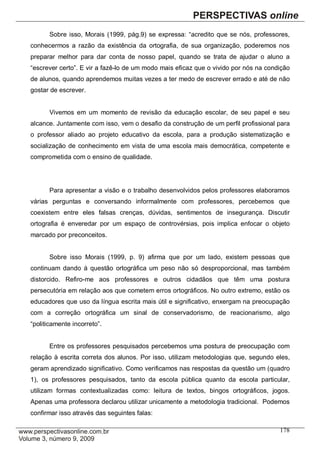 Sobre isso, Morais (1999, pág.9) se expressa: “acredito que se nós, professores,
conhecermos a razão da existência da ortografia, de sua organização, poderemos nos
preparar melhor para dar conta de nosso papel, quando se trata de ajudar o aluno a
“escrever certo”. E vir a fazê-lo de um modo mais eficaz que o vivido por nós na condição
de alunos, quando aprendemos muitas vezes a ter medo de escrever errado e até de não
gostar de escrever.


      Vivemos em um momento de revisão da educação escolar, de seu papel e seu
alcance. Juntamente com isso, vem o desafio da construção de um perfil profissional para
o professor aliado ao projeto educativo da escola, para a produção sistematização e
socialização de conhecimento em vista de uma escola mais democrática, competente e
comprometida com o ensino de qualidade.




      Para apresentar a visão e o trabalho desenvolvidos pelos professores elaboramos
várias perguntas e conversando informalmente com professores, percebemos que
coexistem entre eles falsas crenças, dúvidas, sentimentos de insegurança. Discutir
ortografia é enveredar por um espaço de controvérsias, pois implica enfocar o objeto
marcado por preconceitos.


      Sobre isso Morais (1999, p. 9) afirma que por um lado, existem pessoas que
continuam dando à questão ortográfica um peso não só desproporcional, mas também
distorcido. Refiro-me aos professores e outros cidadãos que têm uma postura
persecutória em relação aos que cometem erros ortográficos. No outro extremo, estão os
educadores que uso da língua escrita mais útil e significativo, enxergam na preocupação
com a correção ortográfica um sinal de conservadorismo, de reacionarismo, algo
“politicamente incorreto”.


      Entre os professores pesquisados percebemos uma postura de preocupação com
relação à escrita correta dos alunos. Por isso, utilizam metodologias que, segundo eles,
geram aprendizado significativo. Como verificamos nas respostas da questão um (quadro
1), os professores pesquisados, tanto da escola pública quanto da escola particular,
utilizam formas contextualizadas como: leitura de textos, bingos ortográficos, jogos.
Apenas uma professora declarou utilizar unicamente a metodologia tradicional. Podemos
confirmar isso através das seguintes falas:

                                                                                     178
 