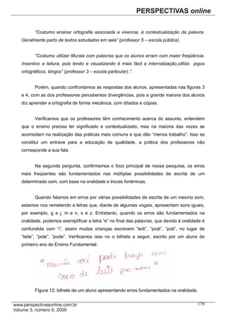 “Costumo ensinar ortografia associada a vivencia, à contextualização da palavra.
Geralmente parto de textos estudados em sala” (professor 5 – escola pública).


       “Costumo utilizar Murais com palavras que os alunos erram com maior freqüência.
Incentivo a leitura, pois lendo e visualizando é mais fácil a internalização,utilizo jogos
ortográficos, bingos” (professor 3 – escola particular).”.


       Porém, quando confrontamos as respostas dos alunos, apresentadas nas figuras 3
e 4, com as dos professores percebemos divergências, pois a grande maioria dos alunos
diz aprender a ortografia de forma mecânica, com ditados e cópias.


       Verificamos que os professores têm conhecimento acerca do assunto, entendem
que o ensino precisa ter significado e contextualizado, mas na maioria das vezes se
acomodam na realização das práticas mais comuns e que dão “menos trabalho”. Isso se
constitui um entrave para a educação de qualidade, a prática dos professores não
corresponde a sua fala.


       Na segunda pergunta, confirmamos o foco principal de nossa pesquisa, os erros
mais freqüentes são fundamentados nas múltiplas possibilidades de escrita de um
determinado som, com base na oralidade e trocas fonêmicas.


       Quando falamos em erros por várias possibilidades de escrita de um mesmo som,
estamos nos remetendo a letras que, diante de algumas vogais, apresentam sons iguais,
por exemplo, g e j, m e n, s e z. Entretanto, quando os erros são fundamentados na
oralidade, podemos exemplificar a letra “e” no final das palavras, que devido à oralidade é
confundida com “i”, assim muitas crianças escrevem “leiti”, “podi”, “poti”, no lugar de
“leite”, “pote”, “pode”. Verificamos isso no o bilhete a seguir, escrito por um aluno do
primeiro ano do Ensino Fundamental:




       Figura 12: bilhete de um aluno apresentando erros fundamentados na oralidade.

                                                                                       179
 