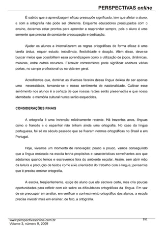 É sabido que a aprendizagem eficaz pressupõe significado, tem que afetar o aluno,
e com a ortografia não pode ser diferente. Enquanto educadores preocupados com o
ensino, devemos estar prontos para aprender e reaprender sempre, pois o aluno é uma
semente que precisa de constante preocupação e dedicação.


      Ajudar os alunos a internalizarem as regras ortográficas de forma eficaz é uma
tarefa árdua, requer estudo, insistência, flexibilidade e doação. Além disso, deve-se
buscar meios que possibilitem essa aprendizagem como a utilização de jogos, dinâmicas,
músicas, entre outros recursos. Escrever corretamente pode significar abertura várias
portas, no campo profissional ou na vida em geral.


      Acreditamos que, dominar as diversas facetas dessa língua deixou de ser apenas
uma    necessidade, tornando-se o nosso sentimento de nacionalidade. Cultivar esse
sentimento nos alunos é a certeza de que nossas raízes serão preservadas e que nossa
identidade e memória cultural nunca serão esquecidas.


CONSIDERAÇÕES FINAIS


      A ortografia é uma invenção relativamente recente. Há trezentos anos, línguas
como o francês e o espanhol não tinham ainda uma ortografia. No caso da língua
portuguesa, foi só no século passado que se fixaram normas ortográficas no Brasil e em
Portugal.


      Hoje, vivemos um momento de renovação: pouco a pouco, vamos conseguindo
que a língua ensinada na escola tenha propósitos e características semelhantes aos que
adotamos quando lemos e escrevemos fora do ambiente escolar. Assim, sem abrir mão
da leitura e produção de textos como eixo orientador do trabalho com a língua, pensamos
que é preciso ensinar ortografia.


      A escola, freqüentemente, exige do aluno que ele escreva certo, mas cria poucas
oportunidades para refletir com ele sobre as dificuldades ortográficas da língua. Em vez
de se preocupar em avaliar, em verificar o conhecimento ortográfico dos alunos, a escola
precisa investir mais em ensinar, de fato, a ortografia.




                                                                                    181
 