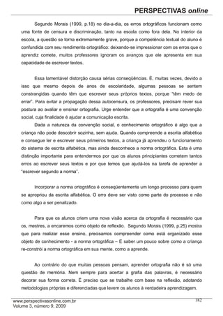 Segundo Morais (1999, p.18) no dia-a-dia, os erros ortográficos funcionam como
uma fonte de censura e discriminação, tanto na escola como fora dela. No interior da
escola, a questão se torna extremamente grave, porque a competência textual do aluno é
confundida com seu rendimento ortográfico: deixando-se impressionar com os erros que o
aprendiz comete, muitos professores ignoram os avanços que ele apresenta em sua
capacidade de escrever textos.


      Essa lamentável distorção causa sérias conseqüências. É, muitas vezes, devido a
isso que mesmo depois de anos de escolaridade, algumas pessoas se sentem
constrangidas quando têm que escrever seus próprios textos, porque “têm medo de
errar”. Para evitar a propagação dessa autocensura, os professores, precisam rever sua
postura ao avaliar e ensinar ortografia. Urge entender que a ortografia é uma convenção
social, cuja finalidade é ajudar a comunicação escrita.
      Dada a natureza da convenção social, o conhecimento ortográfico é algo que a
criança não pode descobrir sozinha, sem ajuda. Quando compreende a escrita alfabética
e consegue ler e escrever seus primeiros textos, a criança já aprendeu o funcionamento
do sistema de escrita alfabética, mas ainda desconhece a norma ortográfica. Esta é uma
distinção importante para entendermos por que os alunos principiantes cometem tantos
erros ao escrever seus textos e por que temos que ajudá-los na tarefa de aprender a
“escrever segundo a norma”.


      Incorporar a norma ortográfica é conseqüentemente um longo processo para quem
se apropriou da escrita alfabética. O erro deve ser visto como parte do processo e não
como algo a ser penalizado.


      Para que os alunos criem uma nova visão acerca da ortografia é necessário que
os, mestres, a encaremos como objeto de reflexão. Segundo Morais (1999, p.25) mostra
que para realizar esse ensino, precisamos compreender como está organizado esse
objeto de conhecimento - a norma ortográfica – E saber um pouco sobre como a criança
re-constrói a norma ortográfica em sua mente, como a aprende.


      Ao contrário do que muitas pessoas pensam, aprender ortografia não é só uma
questão de memória. Nem sempre para acertar a grafia das palavras, é necessário
decorar sua forma correta. É preciso que se trabalhe com base na reflexão, adotando
metodologias próprias e diferenciadas que levem os alunos à verdadeira aprendizagem.

                                                                                   182
 