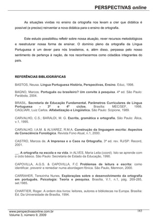 As situações vividas no ensino da ortografia nos levam a crer que didática é
possível (e preciso) reinventar a nova didática para o ensino de ortografia.


        Este estudo possibilitou refletir sobre nossa atuação, rever recursos metodológicos
e reestruturar nossa forma de ensinar. O domínio pleno da ortografia da Língua
Portuguesa é um dever para nós brasileiros, e, além disso, perpassa pelo nosso
sentimento de pertença à nação, de nos reconhecermos como cidadãos integrantes do
país.




REFERÊNCIAS BIBLIOGRÁFICAS

BASTOS, Neusa. Língua Portuguesa História, Perspectivas, Ensino. Educ, 1998.

BAGNO, Marcos. Português ou brasileiro? Um convite à pesquisa. 4ª ed. São Paulo:
Parábola, 2004.

BRASIL. Secretaria de Educação Fundamental. Parâmetros Curriculares de Língua
Portuguesa      -    3º     e     4º     ciclos.     Brasília:    MEC/SEF,     1998.
CAGLIARI, Luiz Carlos. Alfabetização e Lingüística. São Paulo: Scipione, 1989.

CARVALHO, C.S.; BARALDI, M. G. Escrita, gramática e ortografia. São Paulo: Ática,
v.1, 1995.

CARVALHO, I.A.M. & ALVAREZ, R.M.A. Construção da linguagem escrita: Aspectos
da Consciência Fonológica. Revista Fono Atual, n.1, 2000.

CASTRO, Marcos de. A Imprensa e o Caos na Ortografia. 3ª ed. rev. RJ/SP: Record,
2001.

__. A ortografia na escola e na vida. in ALVES, Maria Leila (coord). Isto se aprende com
o ciclo básico. São Paulo: Secretaria de Estado da Educação, 1990.

CAPOVILLA, A.G.S. & CAPOVILLA, F.C Problemas de leitura e escrita: como
identificar, prevenir e remediar numa abordagem fônica. São Paulo, Memnon, 2000.

CARRAHER, Terezinha Nunes. Explorações sobre o desenvolvimento da ortografia
em português. Psicologia: Teoria e pesquisa, Brasília, V.1, n.1, pág. 269-285,
set.1985.

CHARTIER, Roger. A ordem dos livros: leitores, autores e bibliotecas na Europa. Brasília:
Ed. Da Universidade de Brasília, 1994.




                                                                                       183
 
