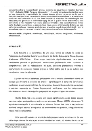 consciente sobre la representación gráfica, conforme se acuerdan de nosotros Carraher
(1992) y Salgado (1992). Para ese último autor, " (..) escribir correctamente significa hacer
un uso consciente y premeditado de nuestra lengua, el error ya no es de lo que el
desconocimiento o la no - conciencia de esa arbitrariedad convencional y, a partir de un
punto de vista educativo es lo que debe motivar la búsqueda de metodología más
adecuada para garantizar el aprendizaje" (pág 29).En lo que se refiere a la escritura, para
aprenderla, el niño necesita vivir en una sociedad letrada o, más específicamente formar
parte de algún segmento de la sociedad que haya acceso al letramento. Delante de eso,
es fundamental para nosotros, profesionales envueltos con el desarrollo infantil y con el
aprendizaje, que conozcamos como el niño procesa la enseñanza de la ortografía.

Palabras-llave: ortografía; aprendizaje, metodología, errores ortográficos, letramento,
alfabetización.




INTRODUÇÃO


      Este trabalho é a culminância de um longo tempo de estudo no curso de
Pedagogia dos Institutos Superiores de Ensino do Centro Educacional Nossa Senhora
Auxiliadora (ISECENSA).        Esse curso contribuiu significativamente para nosso
crescimento pessoal e profissional, tornando-nos profissionais mais humanas e
comprometidas com as necessidades do outro. Enquanto profissionais, tivemos a
oportunidade de enriquecer nossas práticas e refletir sobre elas à luz de autores que
constituem o cerne da educação.


      A partir de nossas reflexões, percebemos que a escola apresenta-se como um
espaço que direciona o processo de ensino – aprendizagem, é composto por diversas
habilidades a serem desenvolvidas. Ao convivermos diariamente com alunos que cursam
o primeiro segmento do Ensino Fundamental, verificamos que há determinadas
dificuldades no ensino da ortografia que prejudicam a aprendizagem dos alunos.


        Diante disso, faz-se necessário um estudo aprofundado acerca desse assunto
para que sejam esclarecidos os entraves do processo. Moraes (2003) afirma que “A
aquisição da ortografia é impulsionada por diversos fatores, tais como a exposição do
aprendiz à língua escrita, a freqüência de aparecimento das palavras, a regularidade ou
não da notação ortográfica”.


        Lidar com dificuldades na aquisição da linguagem escrita aproxima-nos de uma
série de problemas da educação, em um sentido mais amplo. O número de alunos em

                                                                                         166
 